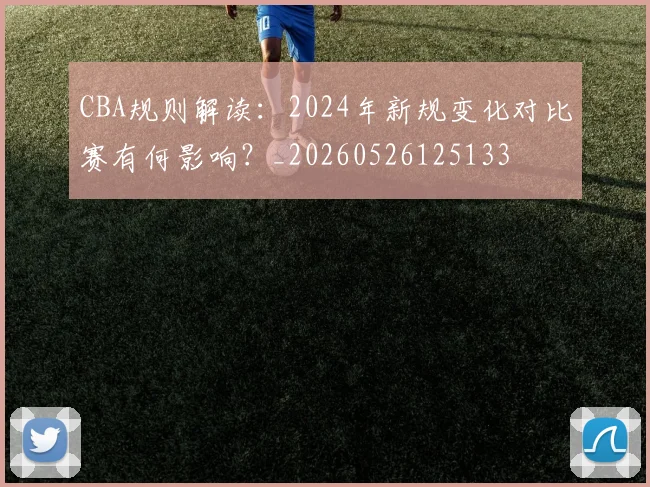 CBA规则解读：2024年新规变化对比赛有何影响？_20260526125133