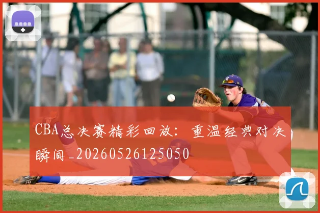 CBA总决赛精彩回放：重温经典对决瞬间_20260526125050
