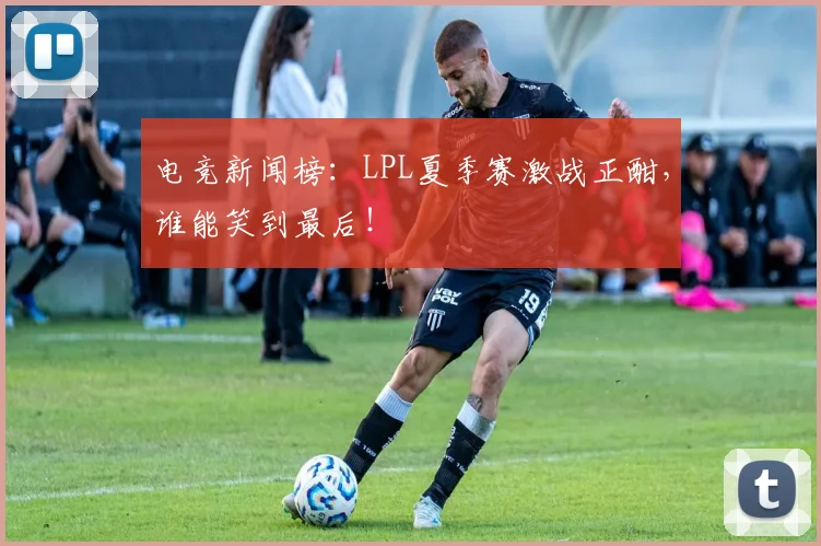 电竞新闻榜：LPL夏季赛激战正酣，谁能笑到最后！