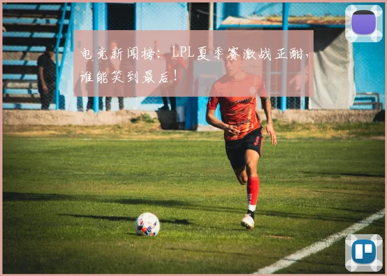 电竞新闻榜：LPL夏季赛激战正酣，谁能笑到最后！
