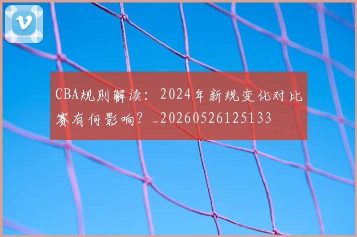 CBA规则解读:2024年新规变化对比赛有何影响?_20260526125133