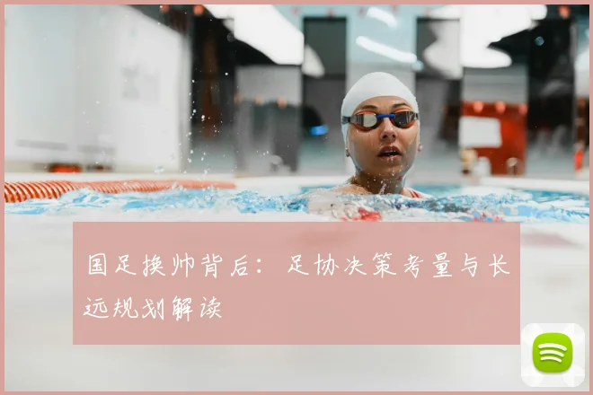 国足换帅背后：足协决策考量与长远规划解读
