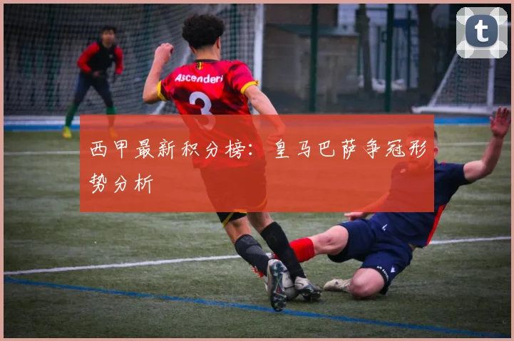 西甲最新积分榜：皇马巴萨争冠形势分析