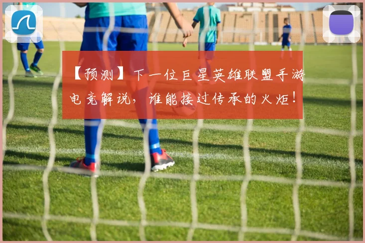 【预测】下一位巨星英雄联盟手游电竞解说，谁能接过传承的火炬！_20260530144112_20260702173305